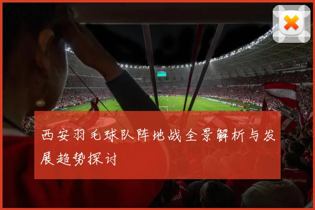 西安羽毛球队阵地战全景解析与发展趋势探讨