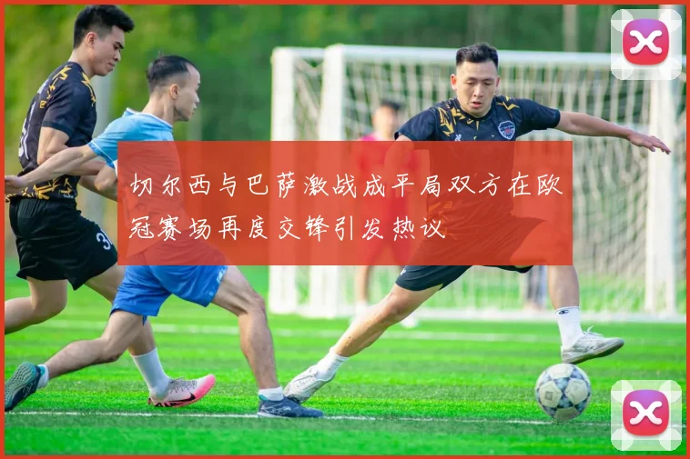 切尔西与巴萨激战成平局双方在欧冠赛场再度交锋引发热议