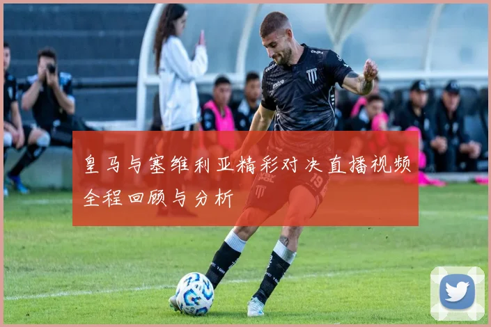 皇马与塞维利亚精彩对决直播视频全程回顾与分析