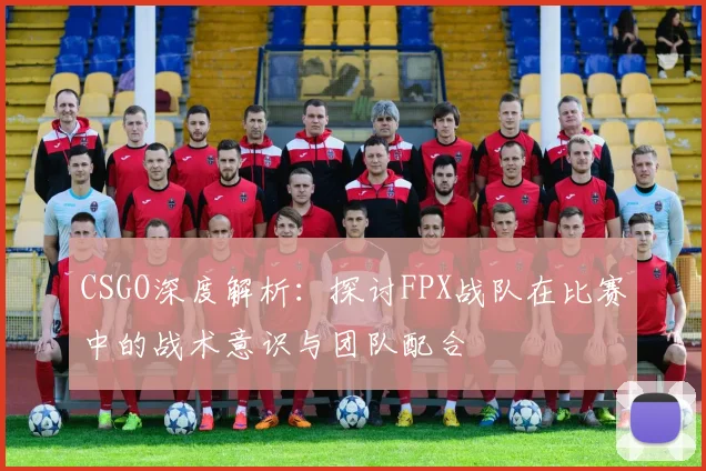 CSGO深度解析：探讨FPX战队在比赛中的战术意识与团队配合
