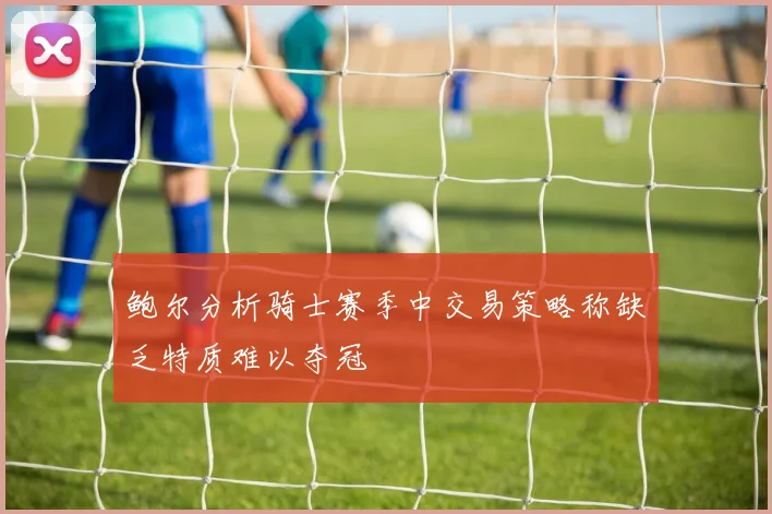 鲍尔分析骑士赛季中交易策略称缺乏特质难以夺冠