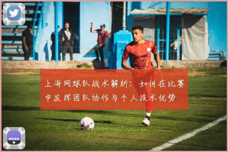 上海网球队战术解析：如何在比赛中发挥团队协作与个人技术优势