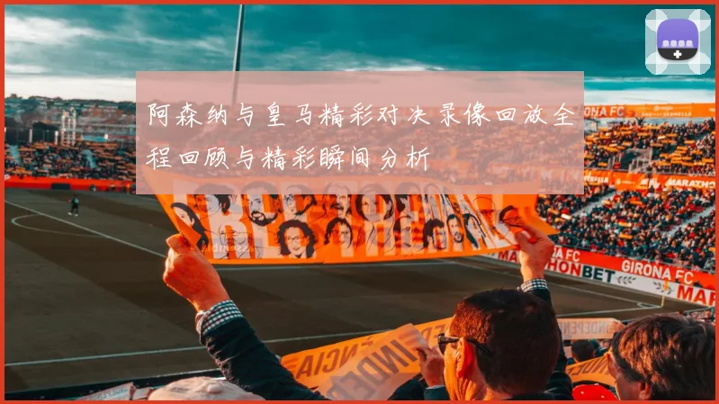 阿森纳与皇马精彩对决录像回放全程回顾与精彩瞬间分析