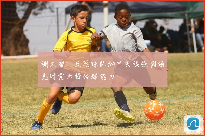 谢文能：反思球队细节失误强调领先时需加强控球能力