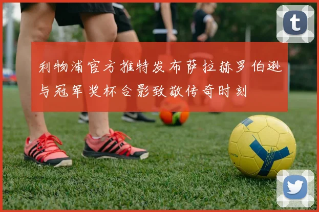 利物浦官方推特发布萨拉赫罗伯逊与冠军奖杯合影致敬传奇时刻