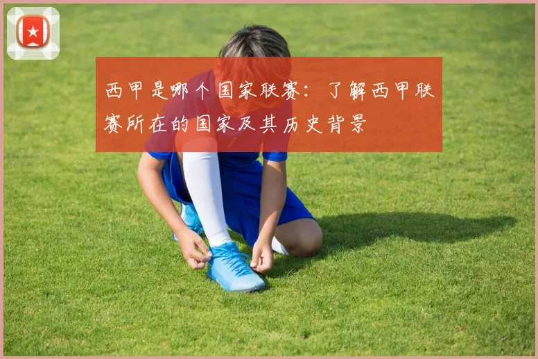 西甲是哪个国家联赛：了解西甲联赛所在的国家及其历史背景